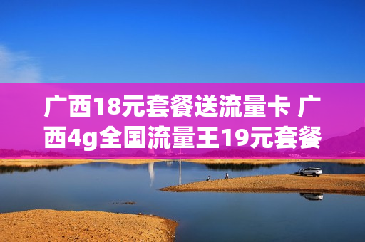 广西18元套餐送流量卡 广西4g全国流量王19元套餐介绍