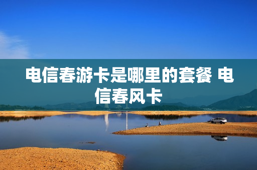 电信春游卡是哪里的套餐 电信春风卡