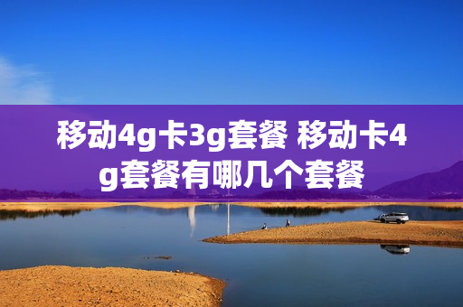 移动4g卡3g套餐 移动卡4g套餐有哪几个套餐