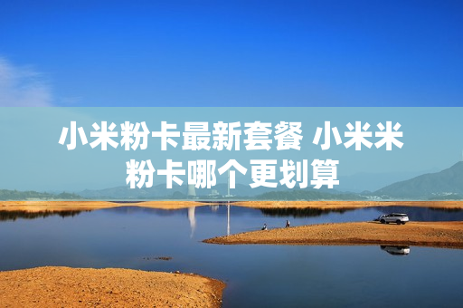 小米粉卡最新套餐 小米米粉卡哪个更划算