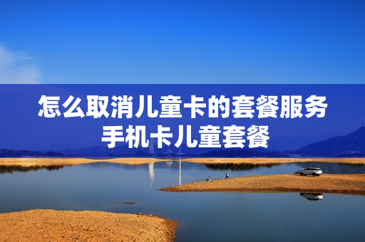 怎么取消儿童卡的套餐服务 手机卡儿童套餐