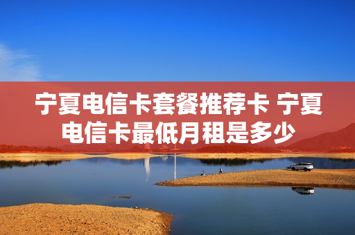 宁夏电信卡套餐推荐卡 宁夏电信卡最低月租是多少