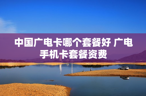 中国广电卡哪个套餐好 广电手机卡套餐资费
