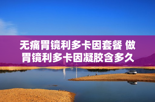 无痛胃镜利多卡因套餐 做胃镜利多卡因凝胶含多久