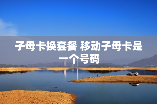 子母卡换套餐 移动子母卡是一个号码