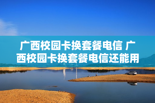 广西校园卡换套餐电信 广西校园卡换套餐电信还能用吗