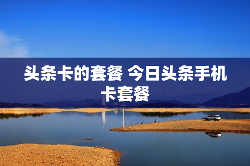 头条卡的套餐 今日头条手机卡套餐