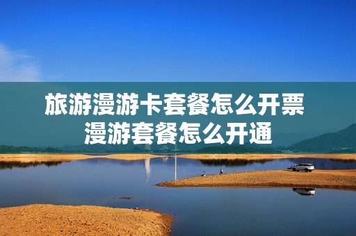 旅游漫游卡套餐怎么开票 漫游套餐怎么开通