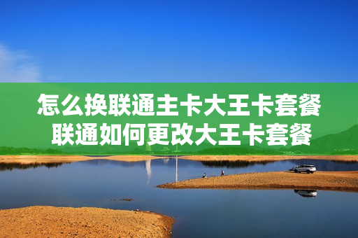 怎么换联通主卡大王卡套餐 联通如何更改大王卡套餐