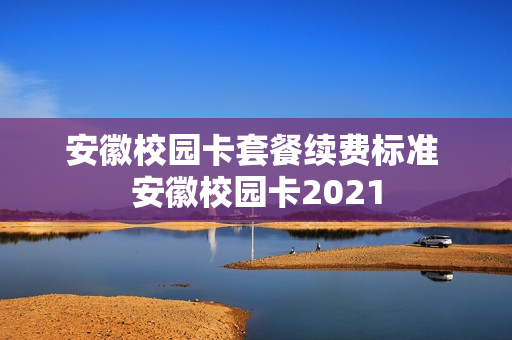 安徽校园卡套餐续费标准 安徽校园卡2021