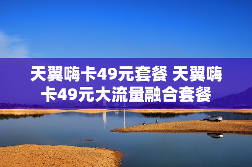 天翼嗨卡49元套餐 天翼嗨卡49元大流量融合套餐