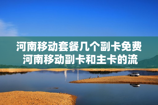 河南移动套餐几个副卡免费 河南移动副卡和主卡的流量是共享的吗