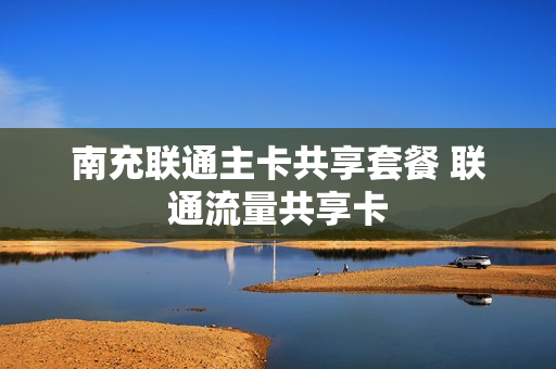 南充联通主卡共享套餐 联通流量共享卡