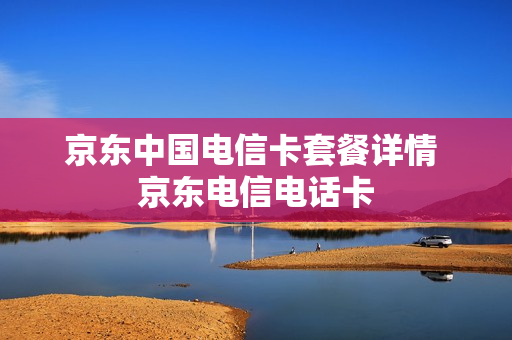 京东中国电信卡套餐详情 京东电信电话卡