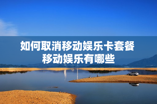 如何取消移动娱乐卡套餐 移动娱乐有哪些