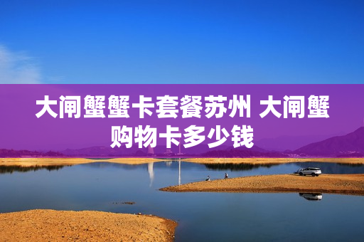 大闸蟹蟹卡套餐苏州 大闸蟹购物卡多少钱
