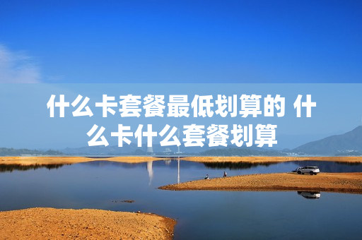 什么卡套餐最低划算的 什么卡什么套餐划算