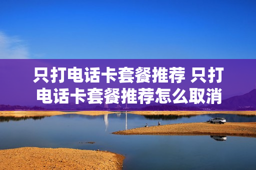 只打电话卡套餐推荐 只打电话卡套餐推荐怎么取消