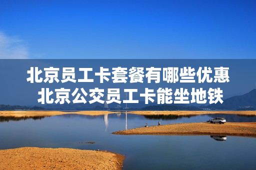 北京员工卡套餐有哪些优惠 北京公交员工卡能坐地铁吗