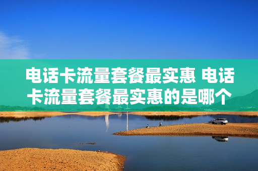 电话卡流量套餐最实惠 电话卡流量套餐最实惠的是哪个