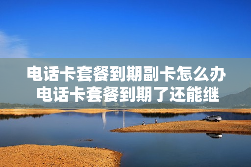 电话卡套餐到期副卡怎么办 电话卡套餐到期了还能继续用吗?
