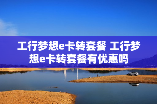工行梦想e卡转套餐 工行梦想e卡转套餐有优惠吗