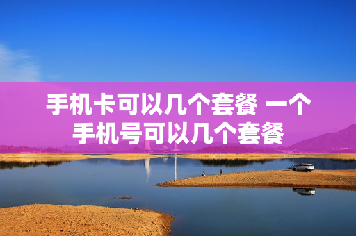手机卡可以几个套餐 一个手机号可以几个套餐