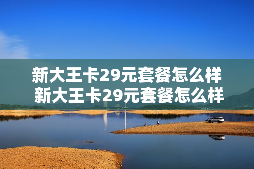新大王卡29元套餐怎么样 新大王卡29元套餐怎么样啊