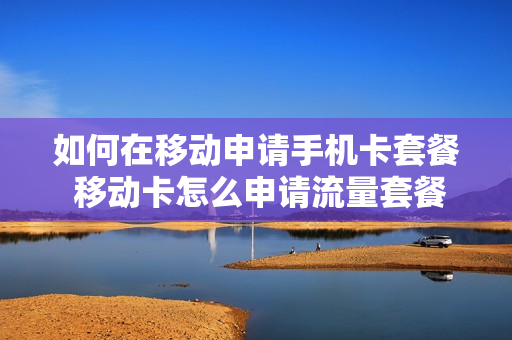 如何在移动申请手机卡套餐 移动卡怎么申请流量套餐