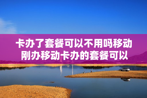 卡办了套餐可以不用吗移动 刚办移动卡办的套餐可以取消吗