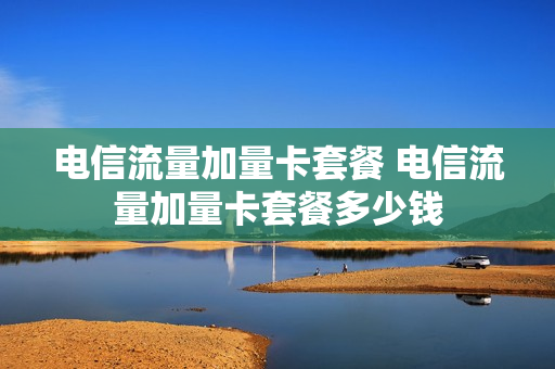 电信流量加量卡套餐 电信流量加量卡套餐多少钱