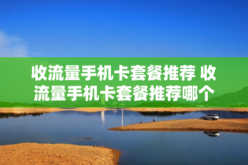 收流量手机卡套餐推荐 收流量手机卡套餐推荐哪个