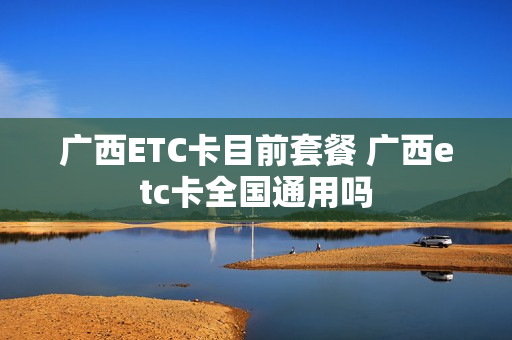 广西ETC卡目前套餐 广西etc卡全国通用吗