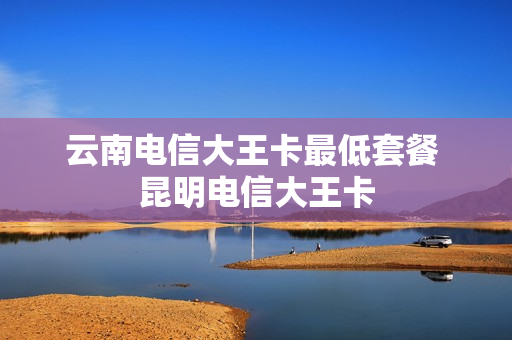 云南电信大王卡最低套餐 昆明电信大王卡