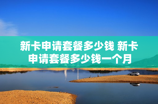 新卡申请套餐多少钱 新卡申请套餐多少钱一个月