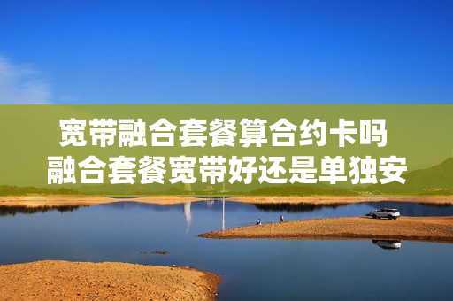 宽带融合套餐算合约卡吗 融合套餐宽带好还是单独安装宽带好