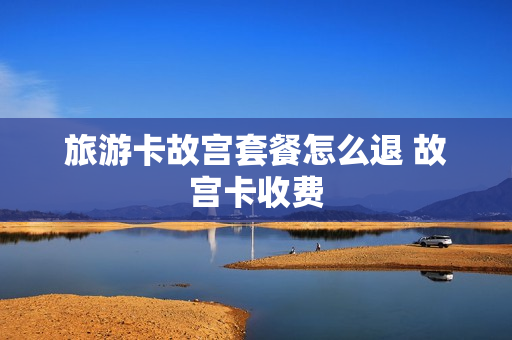 旅游卡故宫套餐怎么退 故宫卡收费