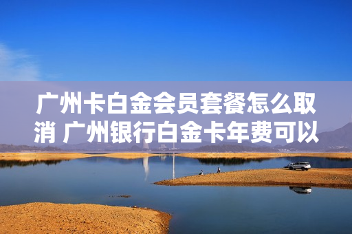 广州卡白金会员套餐怎么取消 广州银行白金卡年费可以免年费吗