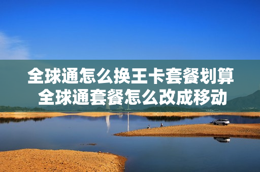 全球通怎么换王卡套餐划算 全球通套餐怎么改成移动大王卡