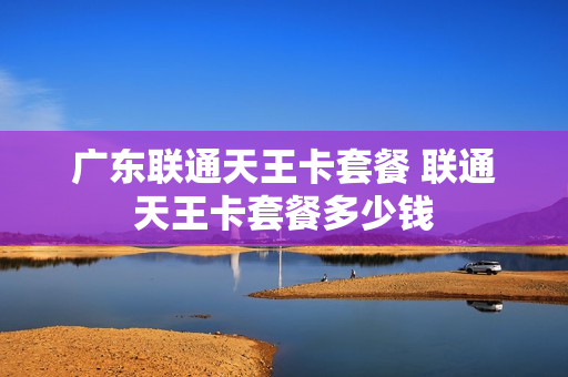 广东联通天王卡套餐 联通天王卡套餐多少钱