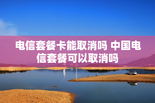 电信套餐卡能取消吗 中国电信套餐可以取消吗
