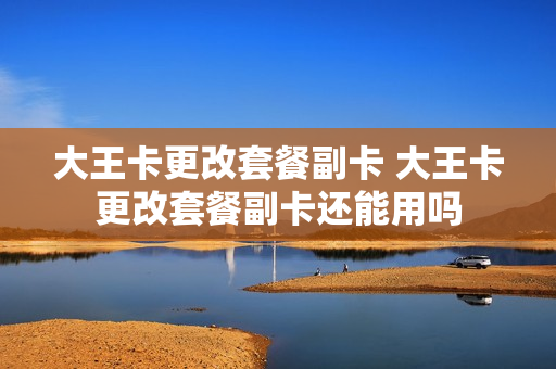 大王卡更改套餐副卡 大王卡更改套餐副卡还能用吗