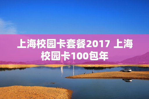 上海校园卡套餐2017 上海校园卡100包年