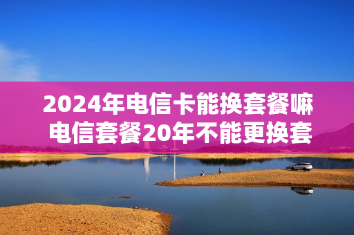 2024年电信卡能换套餐嘛 电信套餐20年不能更换套餐