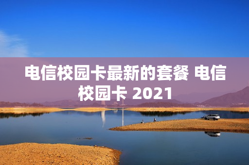 电信校园卡最新的套餐 电信校园卡 2021