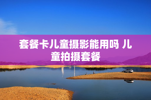 套餐卡儿童摄影能用吗 儿童拍摄套餐