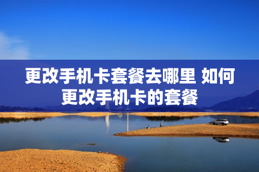 更改手机卡套餐去哪里 如何更改手机卡的套餐