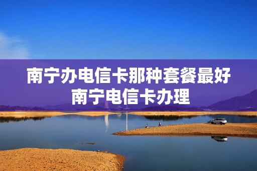 南宁办电信卡那种套餐最好 南宁电信卡办理
