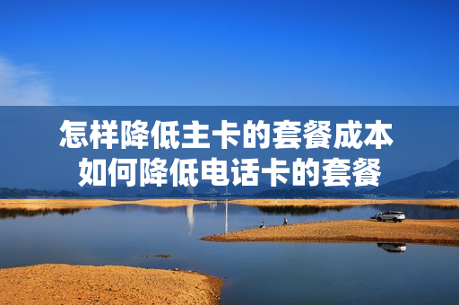 怎样降低主卡的套餐成本 如何降低电话卡的套餐