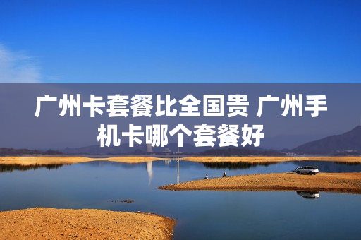 广州卡套餐比全国贵 广州手机卡哪个套餐好